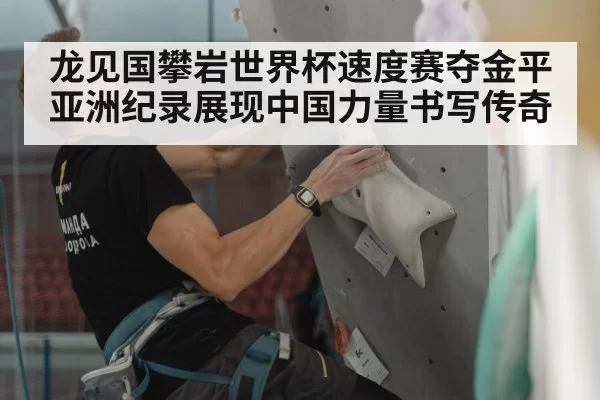 龙见国攀岩世界杯速度赛夺金平亚洲纪录展现中国力量书写传奇