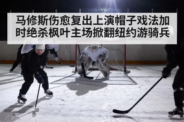 马修斯伤愈复出上演帽子戏法加时绝杀枫叶主场掀翻纽约游骑兵