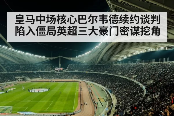 皇马中场核心巴尔韦德续约谈判陷入僵局英超三大豪门密谋挖角