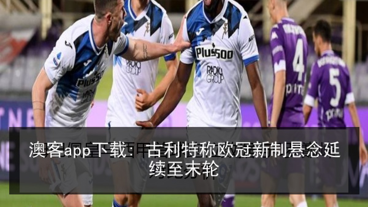 澳客app下载: 古利特称欧冠新制悬念延续至末轮