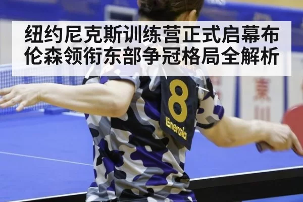 纽约尼克斯训练营正式启幕布伦森领衔东部争冠格局全解析